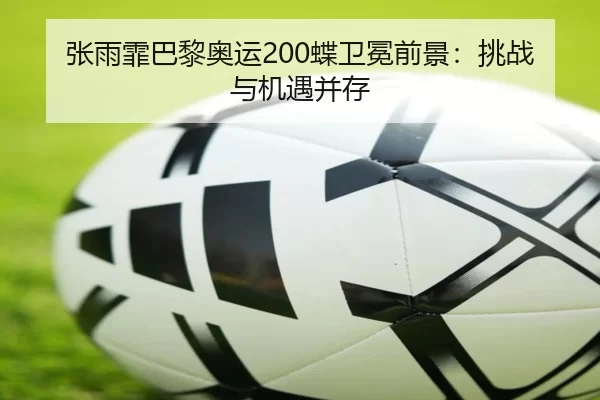 张雨霏巴黎奥运200蝶卫冕前景：挑战与机遇并存