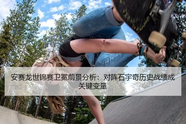 安赛龙世锦赛卫冕前景分析：对阵石宇奇历史战绩成关键变量