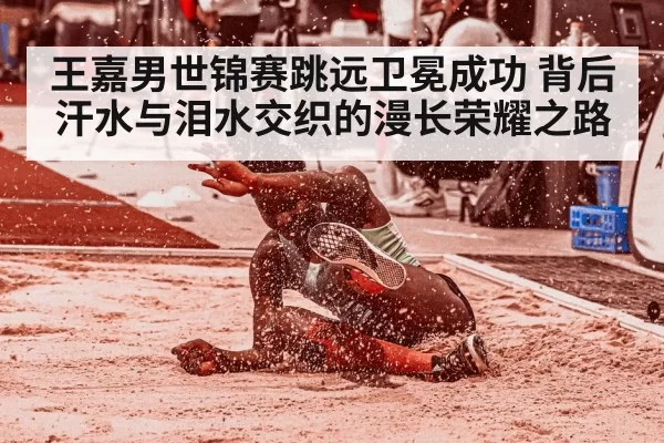 王嘉男世锦赛跳远卫冕成功 背后汗水与泪水交织的漫长荣耀之路