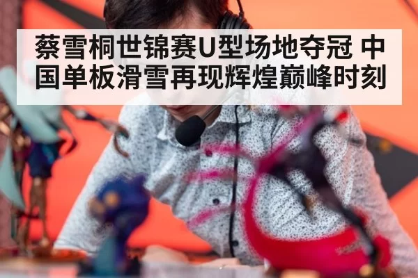 蔡雪桐世锦赛U型场地夺冠 中国单板滑雪再现辉煌巅峰时刻