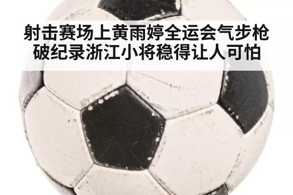 射击赛场上黄雨婷全运会气步枪破纪录浙江小将稳得让人可怕